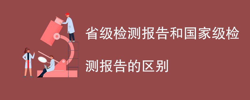 省级检测报告和国家级检测报告的区别是什么