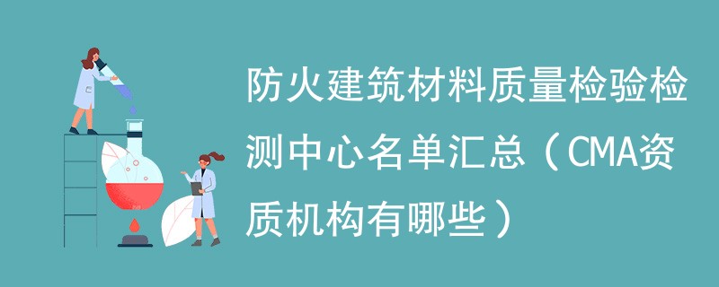 防火建筑材料质量检验检测中心名单汇总（CMA资质机构有哪些）