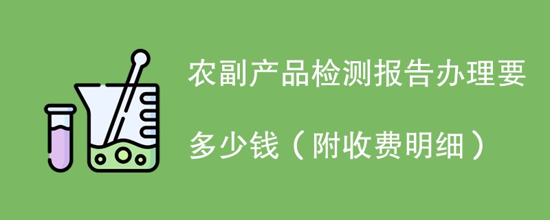 农副产品检测报告办理要多少钱（附收费明细）