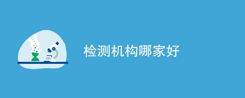 检测机构哪家好（选择优质机构方法）