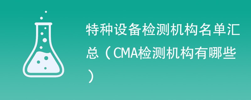 特种设备检测机构名单汇总（CMA检测机构有哪些）