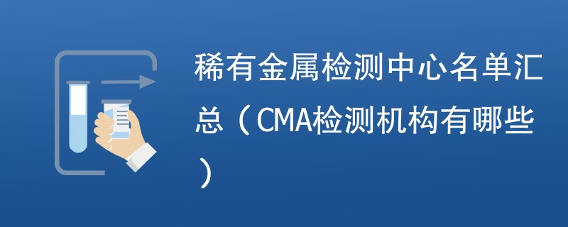 稀有金属检测中心名单汇总（CMA检测机构有哪些）