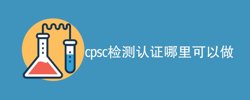 cpsc检测认证哪里可以做（最新公司名单）