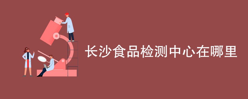 长沙食品检测中心在哪里（最新机构名单）