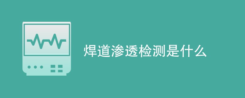 焊道渗透检测是什么（附内容详解）