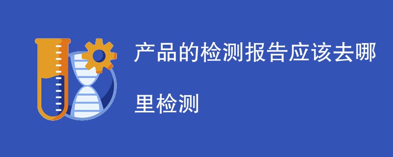 产品的检测报告应该去哪里检测