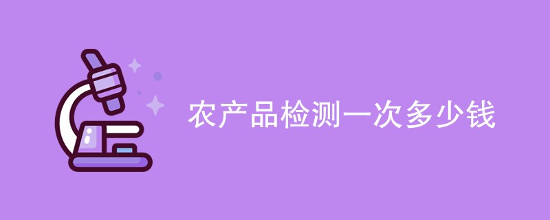 农产品检测一次多少钱（附费用明细表）