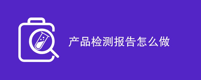 产品检测报告怎么做（流程步骤一览）