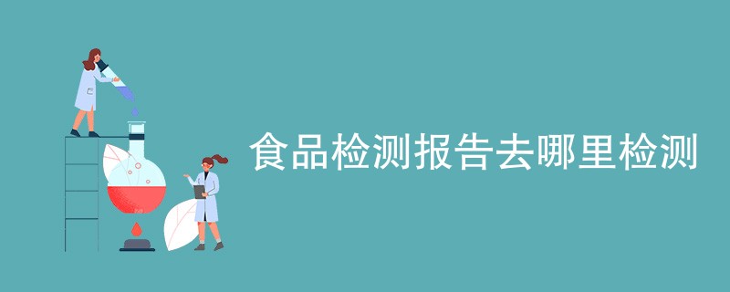 食品检测报告去哪里检测（附机构名单）