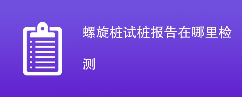 螺旋桩试桩报告在哪里检测（附机构名单）