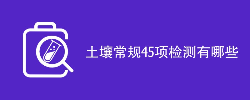 土壤常规45项检测有哪些（附详细介绍）