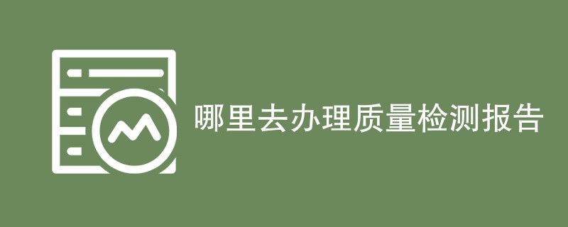 哪里去办理质量检测报告（最新机构一览）