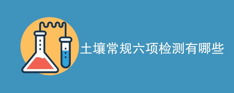 土壤常规六项检测有哪些（附详细介绍）