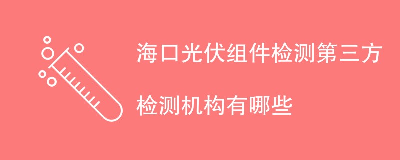 海口光伏组件检测第三方检测机构有哪些