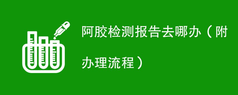 阿胶检测报告去哪办（附办理流程）