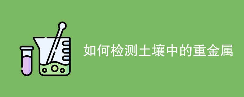 如何检测土壤中的重金属（流程步骤一览）