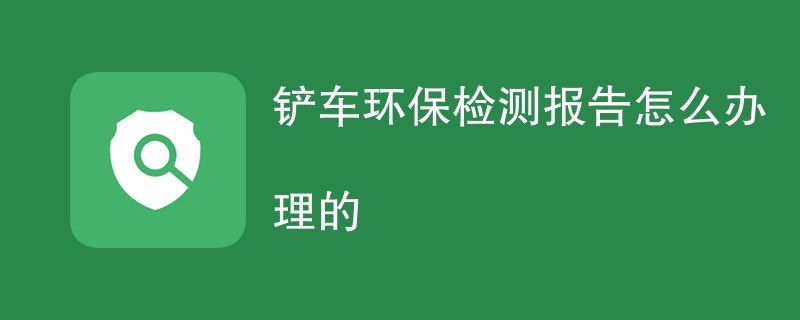 铲车环保检测报告怎么办理的（报告办理指南）