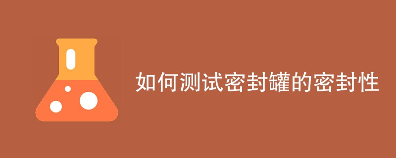 如何测试密封罐的密封性（检测方法一览）