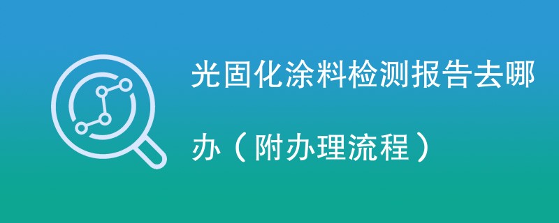 光固化涂料检测报告去哪办（附办理流程）