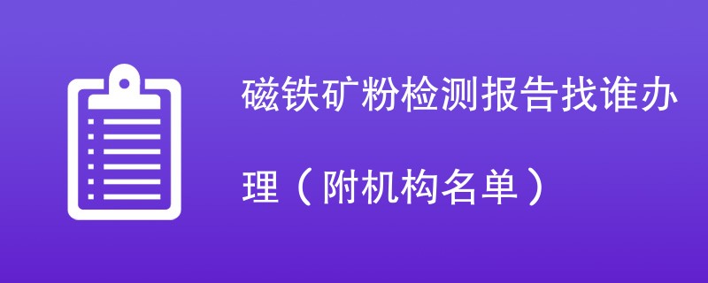 磁铁矿粉检测报告找谁办理（附机构名单）