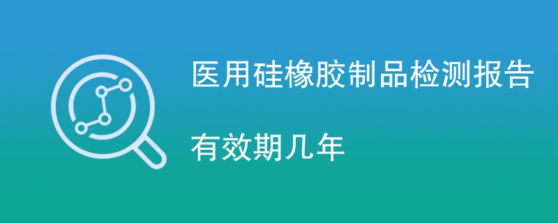 医用硅橡胶制品检测报告有效期几年