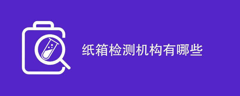 纸箱检测机构有哪些（公司机构名单）