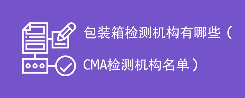 包装箱检测机构有哪些（CMA检测机构名单）