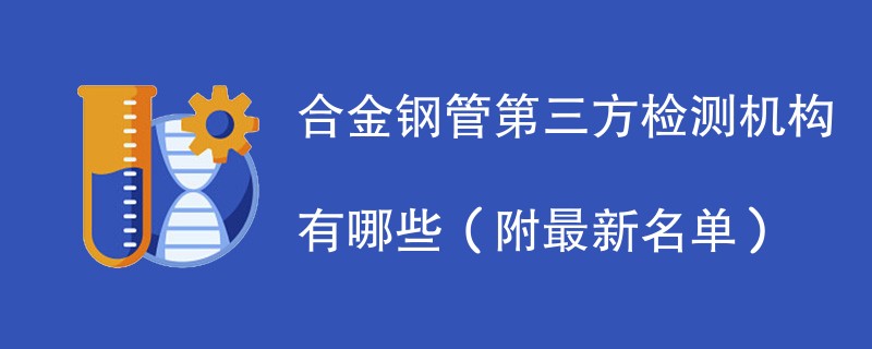 合金钢管第三方检测机构有哪些（附最新名单）