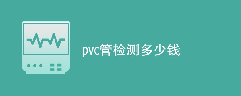 pvc管检测多少钱（附费用明细表）