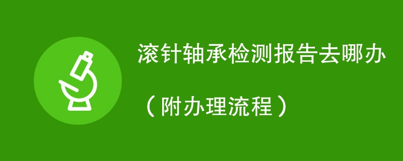 滚针轴承检测报告去哪办（附办理流程）