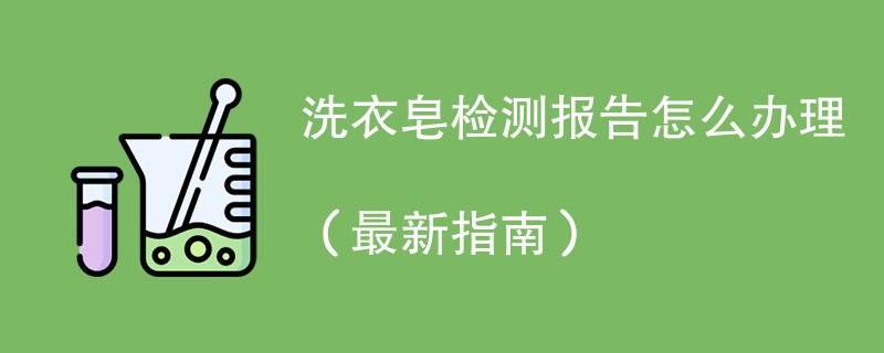 洗衣皂检测报告怎么办理（最新指南）