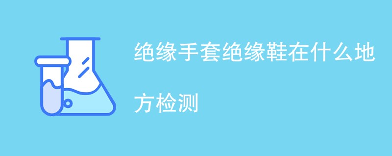 绝缘手套绝缘鞋在什么地方检测（附机构名单）