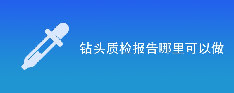 钻头质检报告哪里可以做（附机构业务介绍）