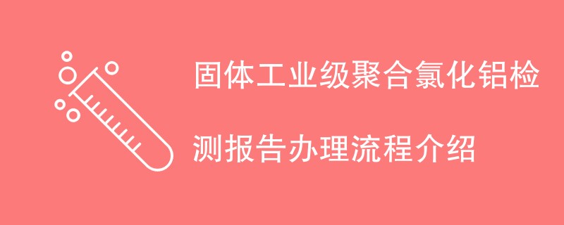 固体工业级聚合氯化铝检测报告办理流程介绍