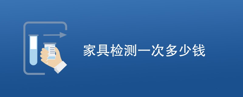 家具检测一次多少钱（附费用明细表）