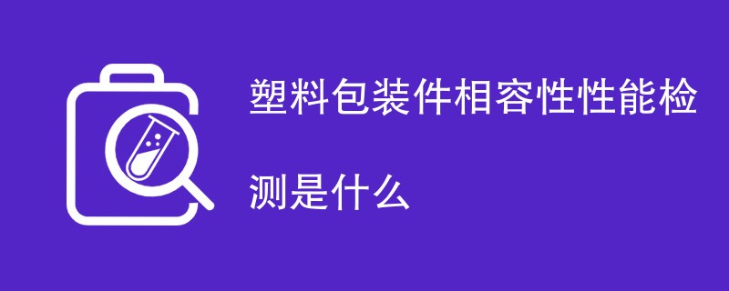 塑料包装件相容性性能检测是什么