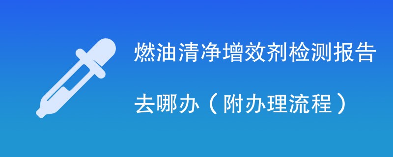 燃油清净增效剂检测报告去哪办（附办理流程）