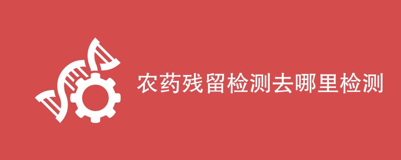 农药残留检测去哪里检测（最新机构名单）