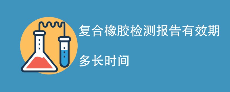 复合橡胶检测报告有效期多长时间