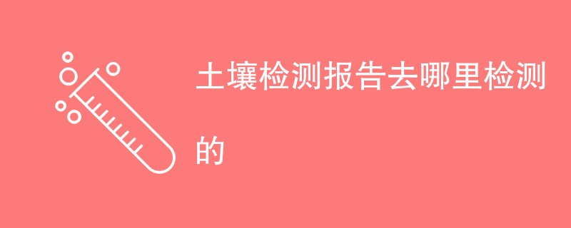 土壤检测报告去哪里检测的（机构公司一览）