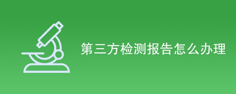 第三方检测报告怎么办理（流程步骤解读）