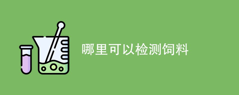 哪里可以检测饲料（检测机构一览）