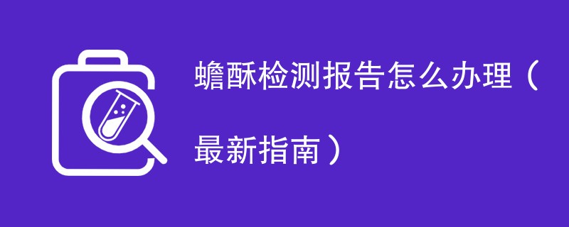 蟾酥检测报告怎么办理（最新指南）