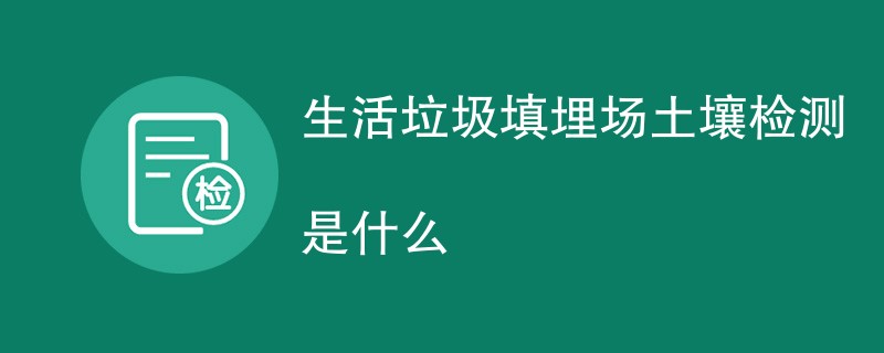 生活垃圾填埋场土壤检测是什么