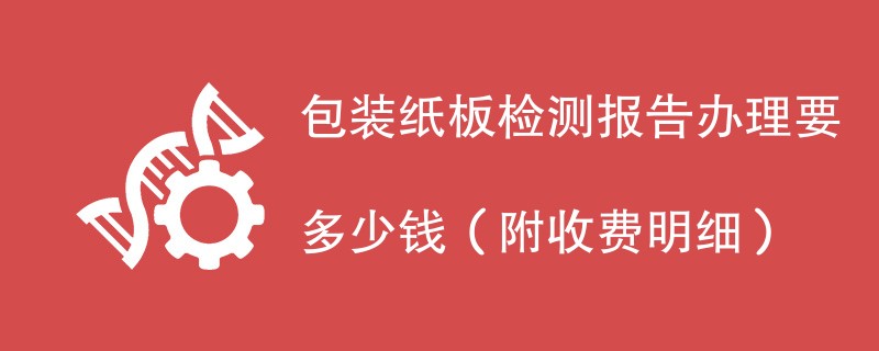 包装纸板检测报告办理要多少钱（附收费明细）