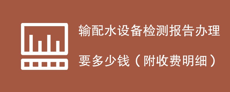 输配水设备检测报告办理要多少钱（附收费明细）