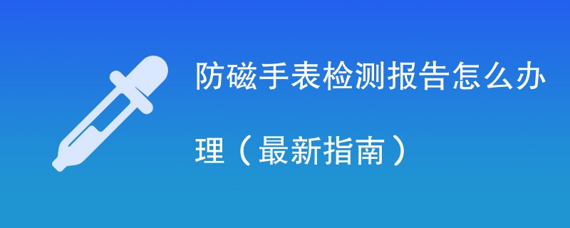 防磁手表检测报告怎么办理（最新指南）