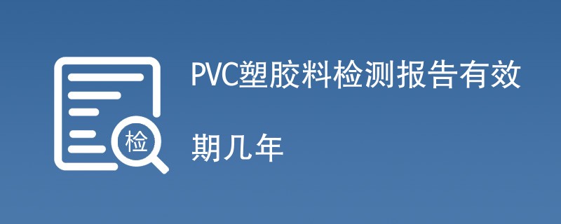 PVC塑胶料检测报告有效期几年