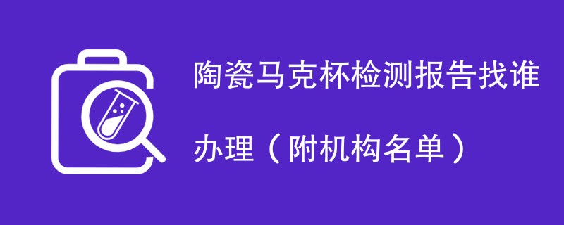 陶瓷马克杯检测报告找谁办理（附机构名单）