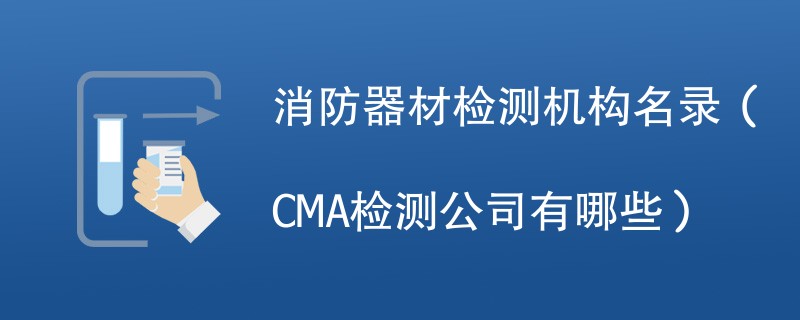 消防器材检测机构名录（CMA检测公司有哪些）